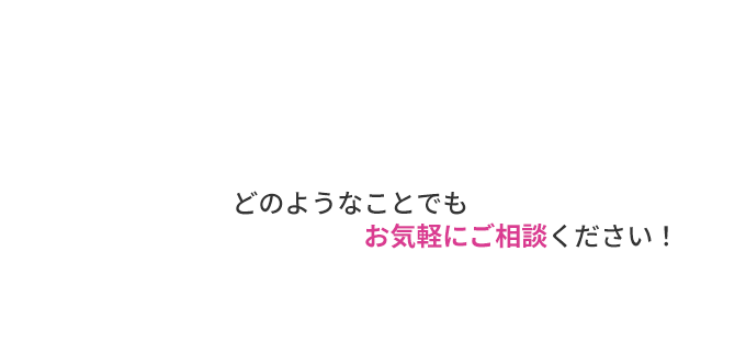 どのようなことでもお気軽にご相談ください！